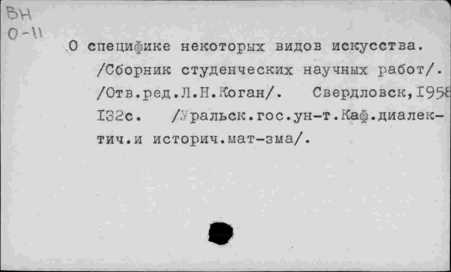 ﻿о-и
О специфике некоторых видов искусства. /Сборник студенческих научных работ/. /Отв.ред.Л.Н.Коган/. Свердловск,195^ 132с.	/л ральск.гос.ун-т.Каф.диалек-
тич.и историч.мат-зма/.